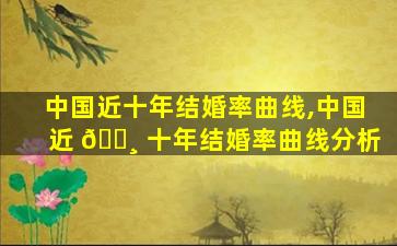 中国近十年结婚率曲线,中国近 🌸 十年结婚率曲线分析